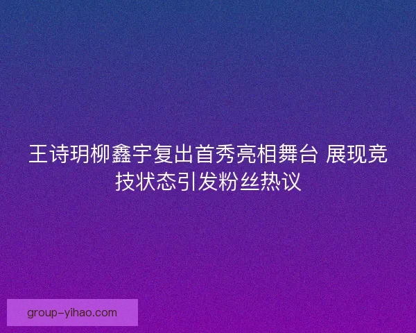 王诗玥柳鑫宇复出首秀亮相舞台 展现竞技状态引发粉丝热议