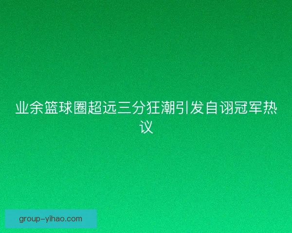 业余篮球圈超远三分狂潮引发自诩冠军热议
