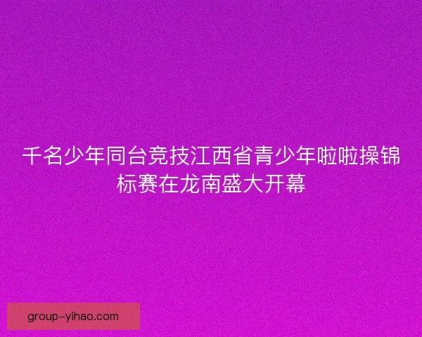 千名少年同台竞技江西省青少年啦啦操锦标赛在龙南盛大开幕